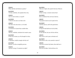 16
CREON
What, shall the mob dictate my policy?
HAEMON
'Tis thou, methinks, who speakest like a boy.
CREON
Am I to rule for others, or myself?
HAEMON
A State for one man is no State at all.
CREON
The State is his who rules it, so 'tis held.
HAEMON
As monarch of a desert thou wouldst shine.
CREON
This boy, methinks, maintains the woman's cause.
HAEMON
If thou be'st woman, yes. My thought's for thee.
CREON
O reprobate, would'st wrangle with thy sire?
HAEMON
Because I see thee wrongfully perverse.
CREON
And am I wrong, if I maintain my rights?
HAEMON
Talk not of rights; thou spurn'st the due of Heaven
CREON
O heart corrupt, a woman's minion thou!
HAEMON
Slave to dishonor thou wilt never find me.
CREON
Thy speech at least was all a plea for her.
HAEMON
And thee and me, and for the gods below.
CREON
Living the maid shall never be thy bride.
HAEMON
So she shall die, but one will die with her.
CREON
Hast come to such a pass as threaten me?
HAEMON
What threat is this, vain counsels to reprove?
CREON
Vain fool to instruct thy betters; thou shall rue it.
HAEMON
Wert not my father, I had said thou err'st.
 