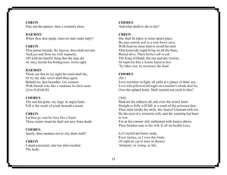 17
CREON
Play not the spaniel, thou a woman's slave.
HAEMON
When thou dost speak, must no man make reply?
CREON
This passes bounds. By heaven, thou shalt not rate
And jeer and flout me with impunity.
Off with the hateful thing that she may die
At once, beside her bridegroom, in his sight.
HAEMON
Think not that in my sight the maid shall die,
Or by my side; never shalt thou again
Behold my face hereafter. Go, consort
With friends who like a madman for their mate.
[Exit HAEMON]
CHORUS
Thy son has gone, my liege, in angry haste.
Fell is the wrath of youth beneath a smart.
CREON
Let him go vent his fury like a fiend:
These sisters twain he shall not save from death.
CHORUS
Surely, thou meanest not to slay them both?
CREON
I stand corrected; only her who touched
The body.
CHORUS
And what death is she to die?
CREON
She shall be taken to some desert place
By man untrod, and in a rock-hewn cave,
With food no more than to avoid the taint
That homicide might bring on all the State,
Buried alive. There let her call in aid
The King of Death, the one god she reveres,
Or learn too late a lesson learnt at last:
'Tis labor lost, to reverence the dead.
CHORUS
(Str.)
Love resistless in fight, all yield at a glance of thine eye,
Love who pillowed all night on a maiden's cheek dost lie,
Over the upland holds. Shall mortals not yield to thee?
(Ant).
Mad are thy subjects all, and even the wisest heart
Straight to folly will fall, at a touch of thy poisoned dart.
Thou didst kindle the strife, this feud of kinsman with kin,
By the eyes of a winsome wife, and the yearning her heart
to win.
For as her consort still, enthroned with Justice above,
Thou bendest man to thy will, O all invincible Love.
Lo I myself am borne aside,
From Justice, as I view this bride.
(O sight an eye in tears to drown)
Antigone, so young, so fair,
 