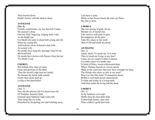 18
Thus hurried down
Death's bower with the dead to share.
ANTIGONE
(Str. 1)
Friends, countrymen, my last farewell I make;
My journey's done.
One last fond, lingering, longing look I take
At the bright sun.
For Death who puts to sleep both young and old
Hales my young life,
And beckons me to Acheron's dark fold,
An unwed wife.
No youths have sung the marriage song for me,
My bridal bed
No maids have strewn with flowers from the lea,
'Tis Death I wed.
CHORUS
But bethink thee, thou art sped,
Great and glorious, to the dead.
Thou the sword's edge hast not tasted,
No disease thy frame hath wasted.
Freely thou alone shalt go
Living to the dead below.
ANTIGONE
(Ant. 1)
Nay, but the piteous tale I've heard men tell
Of Tantalus' doomed child,
Chained upon Siphylus' high rocky fell,
That clung like ivy wild,
Drenched by the pelting rain and whirling snow,
Left there to pine,
While on her frozen breast the tears aye flow--
Her fate is mine.
CHORUS
She was sprung of gods, divine,
Mortals we of mortal line.
Like renown with gods to gain
Recompenses all thy pain.
Take this solace to thy tomb
Hers in life and death thy doom.
ANTIGONE
(Str. 2)
Alack, alack! Ye mock me. Is it meet
Thus to insult me living, to my face?
Cease, by our country's altars I entreat,
Ye lordly rulers of a lordly race.
O fount of Dirce, wood-embowered plain
Where Theban chariots to victory speed,
Mark ye the cruel laws that now have wrought my bane,
The friends who show no pity in my need!
Was ever fate like mine? O monstrous doom,
Within a rock-built prison sepulchered,
To fade and wither in a living tomb,
And alien midst the living and the dead.
CHORUS
(Str. 3)
In thy boldness over-rash
Madly thou thy foot didst dash
'Gainst high Justice' altar stair.
Thou a father's guild dost bear.
 