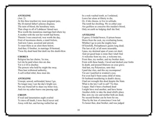 19
ANTIGONE
(Ant. 2)
At this thou touchest my most poignant pain,
My ill-starred father's piteous disgrace,
The taint of blood, the hereditary stain,
That clings to all of Labdacus' famed race.
Woe worth the monstrous marriage-bed where lay
A mother with the son her womb had borne,
Therein I was conceived, woe worth the day,
Fruit of incestuous sheets, a maid forlorn,
And now I pass, accursed and unwed,
To meet them as an alien there below;
And thee, O brother, in marriage ill-bestead,
'Twas thy dead hand that dealt me this death-blow.
CHORUS
Religion has her chains, 'tis true,
Let rite be paid when rites are due.
Yet is it ill to disobey
The powers who hold by might the sway.
Thou hast withstood authority,
A self-willed rebel, thou must die.
ANTIGONE
Unwept, unwed, unfriended, hence I go,
No longer may I see the day's bright eye;
Not one friend left to share my bitter woe,
And o'er my ashes heave one passing sigh.
CREON
If wail and lamentation aught availed
To stave off death, I trow they'd never end.
Away with her, and having walled her up
In a rock-vaulted tomb, as I ordained,
Leave her alone at liberty to die,
Or, if she choose, to live in solitude,
The tomb her dwelling. We in either case
Are guiltless as concerns this maiden's blood,
Only on earth no lodging shall she find.
ANTIGONE
O grave, O bridal bower, O prison house
Hewn from the rock, my everlasting home,
Whither I go to join the mighty host
Of kinsfolk, Persephassa's guests long dead,
The last of all, of all more miserable,
I pass, my destined span of years cut short.
And yet good hope is mine that I shall find
A welcome from my sire, a welcome too,
From thee, my mother, and my brother dear;
From with these hands, I laved and decked your limbs
In death, and poured libations on your grave.
And last, my Polyneices, unto thee
I paid due rites, and this my recompense!
Yet am I justified in wisdom's eyes.
For even had it been some child of mine,
Or husband mouldering in death's decay,
I had not wrought this deed despite the State.
What is the law I call in aid? 'Tis thus
I argue. Had it been a husband dead
I might have wed another, and have borne
Another child, to take the dead child's place.
But, now my sire and mother both are dead,
No second brother can be born for me.
Thus by the law of conscience I was led
To honor thee, dear brother, and was judged
 