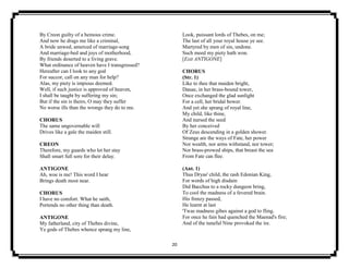 20
By Creon guilty of a heinous crime.
And now he drags me like a criminal,
A bride unwed, amerced of marriage-song
And marriage-bed and joys of motherhood,
By friends deserted to a living grave.
What ordinance of heaven have I transgressed?
Hereafter can I look to any god
For succor, call on any man for help?
Alas, my piety is impious deemed.
Well, if such justice is approved of heaven,
I shall be taught by suffering my sin;
But if the sin is theirs, O may they suffer
No worse ills than the wrongs they do to me.
CHORUS
The same ungovernable will
Drives like a gale the maiden still.
CREON
Therefore, my guards who let her stay
Shall smart full sore for their delay.
ANTIGONE
Ah, woe is me! This word I hear
Brings death most near.
CHORUS
I have no comfort. What he saith,
Portends no other thing than death.
ANTIGONE
My fatherland, city of Thebes divine,
Ye gods of Thebes whence sprang my line,
Look, puissant lords of Thebes, on me;
The last of all your royal house ye see.
Martyred by men of sin, undone.
Such meed my piety hath won.
[Exit ANTIGONE]
CHORUS
(Str. 1)
Like to thee that maiden bright,
Danae, in her brass-bound tower,
Once exchanged the glad sunlight
For a cell, her bridal bower.
And yet she sprang of royal line,
My child, like thine,
And nursed the seed
By her conceived
Of Zeus descending in a golden shower.
Strange are the ways of Fate, her power
Nor wealth, nor arms withstand, nor tower;
Nor brass-prowed ships, that breast the sea
From Fate can flee.
(Ant. 1)
Thus Dryas' child, the rash Edonian King,
For words of high disdain
Did Bacchus to a rocky dungeon bring,
To cool the madness of a fevered brain.
His frenzy passed,
He learnt at last
'Twas madness gibes against a god to fling.
For once he fain had quenched the Maenad's fire;
And of the tuneful Nine provoked the ire.
 