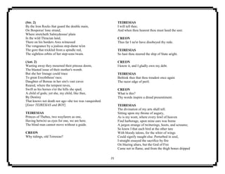 21
(Str. 2)
By the Iron Rocks that guard the double main,
On Bosporus' lone strand,
Where stretcheth Salmydessus' plain
In the wild Thracian land,
There on his borders Ares witnessed
The vengeance by a jealous step-dame ta'en
The gore that trickled from a spindle red,
The sightless orbits of her step-sons twain.
(Ant. 2)
Wasting away they mourned their piteous doom,
The blasted issue of their mother's womb.
But she her lineage could trace
To great Erecththeus' race;
Daughter of Boreas in her sire's vast caves
Reared, where the tempest raves,
Swift as his horses o'er the hills she sped;
A child of gods; yet she, my child, like thee,
By Destiny
That knows not death nor age--she too was vanquished.
[Enter TEIRESIAS and BOY]
TEIRESIAS
Princes of Thebes, two wayfarers as one,
Having betwixt us eyes for one, we are here.
The blind man cannot move without a guide.
CREON
Why tidings, old Teiresias?
TEIRESIAS
I will tell thee;
And when thou hearest thou must heed the seer.
CREON
Thus far I ne'er have disobeyed thy rede.
TEIRESIAS
So hast thou steered the ship of State aright.
CREON
I know it, and I gladly own my debt.
TEIRESIAS
Bethink thee that thou treadest once again
The razor edge of peril.
CREON
What is this?
Thy words inspire a dread presentiment.
TEIRESIAS
The divination of my arts shall tell.
Sitting upon my throne of augury,
As is my wont, where every fowl of heaven
Find harborage, upon mine ears was borne
A jargon strange of twitterings, hoots, and screams;
So knew I that each bird at the other tare
With bloody talons, for the whirr of wings
Could signify naught else. Perturbed in soul,
I straight essayed the sacrifice by fire
On blazing altars, but the God of Fire
Came not in flame, and from the thigh bones dripped
 