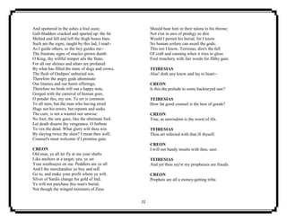 22
And sputtered in the ashes a foul ooze;
Gall-bladders cracked and spurted up: the fat
Melted and fell and left the thigh bones bare.
Such are the signs, taught by this lad, I read--
As I guide others, so the boy guides me--
The frustrate signs of oracles grown dumb.
O King, thy willful temper ails the State,
For all our shrines and altars are profaned
By what has filled the maw of dogs and crows,
The flesh of Oedipus' unburied son.
Therefore the angry gods abominate
Our litanies and our burnt offerings;
Therefore no birds trill out a happy note,
Gorged with the carnival of human gore.
O ponder this, my son. To err is common
To all men, but the man who having erred
Hugs not his errors, but repents and seeks
The cure, is not a wastrel nor unwise.
No fool, the saw goes, like the obstinate fool.
Let death disarm thy vengeance. O forbear
To vex the dead. What glory wilt thou win
By slaying twice the slain? I mean thee well;
Counsel's most welcome if I promise gain.
CREON
Old man, ye all let fly at me your shafts
Like anchors at a target; yea, ye set
Your soothsayer on me. Peddlers are ye all
And I the merchandise ye buy and sell.
Go to, and make your profit where ye will,
Silver of Sardis change for gold of Ind;
Ye will not purchase this man's burial,
Not though the winged ministers of Zeus
Should bear him in their talons to his throne;
Not e'en in awe of prodigy so dire
Would I permit his burial, for I know
No human soilure can assail the gods;
This too I know, Teiresias, dire's the fall
Of craft and cunning when it tries to gloss
Foul treachery with fair words for filthy gain.
TEIRESIAS
Alas! doth any know and lay to heart--
CREON
Is this the prelude to some hackneyed saw?
TEIRESIAS
How far good counsel is the best of goods?
CREON
True, as unwisdom is the worst of ills.
TEIRESIAS
Thou art infected with that ill thyself.
CREON
I will not bandy insults with thee, seer.
TEIRESIAS
And yet thou say'st my prophesies are frauds.
CREON
Prophets are all a money-getting tribe.
 