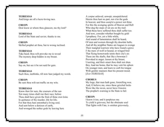 23
TEIRESIAS
And kings are all a lucre-loving race.
CREON
Dost know at whom thou glancest, me thy lord?
TEIRESIAS
Lord of the State and savior, thanks to me.
CREON
Skilled prophet art thou, but to wrong inclined.
TEIRESIAS
Take heed, thou wilt provoke me to reveal
The mystery deep hidden in my breast.
CREON
Say on, but see it be not said for gain.
TEIRESIAS
Such thou, methinks, till now hast judged my words.
CREON
Be sure thou wilt not traffic on my wits.
TEIRESIAS
Know then for sure, the coursers of the sun
Not many times shall run their race, before
Thou shalt have given the fruit of thine own loins
In quittance of thy murder, life for life;
For that thou hast entombed a living soul,
And sent below a denizen of earth,
And wronged the nether gods by leaving here
A corpse unlaved, unwept, unsepulchered.
Herein thou hast no part, nor e'en the gods
In heaven; and thou usurp'st a power not thine.
For this the avenging spirits of Heaven and Hell
Who dog the steps of sin are on thy trail:
What these have suffered thou shalt suffer too.
And now, consider whether bought by gold
I prophesy. For, yet a little while,
And sound of lamentation shall be heard,
Of men and women through thy desolate halls;
And all thy neighbor States are leagues to avenge
Their mangled warriors who have found a grave
I' the maw of wolf or hound, or winged bird
That flying homewards taints their city's air.
These are the shafts, that like a bowman I
Provoked to anger, loosen at thy breast,
Unerring, and their smart thou shalt not shun.
Boy, lead me home, that he may vent his spleen
On younger men, and learn to curb his tongue
With gentler manners than his present mood.
[Exit TEIRESIAS]
CHORUS
My liege, that man hath gone, foretelling woe.
And, O believe me, since these grizzled locks
Were like the raven, never have I known
The prophet's warning to the State to fail.
CREON
I know it too, and it perplexes me.
To yield is grievous, but the obstinate soul
That fights with Fate, is smitten grievously.
 