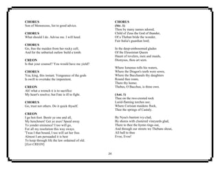 24
CHORUS
Son of Menoeceus, list to good advice.
CHORUS
What should I do. Advise me. I will heed.
CHORUS
Go, free the maiden from her rocky cell;
And for the unburied outlaw build a tomb.
CREON
Is that your counsel? You would have me yield?
CHORUS
Yea, king, this instant. Vengeance of the gods
Is swift to overtake the impenitent.
CREON
Ah! what a wrench it is to sacrifice
My heart's resolve; but Fate is ill to fight.
CHORUS
Go, trust not others. Do it quick thyself.
CREON
I go hot-foot. Bestir ye one and all,
My henchmen! Get ye axes! Speed away
To yonder eminence! I too will go,
For all my resolution this way sways.
'Twas I that bound, I too will set her free.
Almost I am persuaded it is best
To keep through life the law ordained of old.
[Exit CREON]
CHORUS
(Str. 1)
Thou by many names adored,
Child of Zeus the God of thunder,
Of a Theban bride the wonder,
Fair Italia's guardian lord;
In the deep-embosomed glades
Of the Eleusinian Queen
Haunt of revelers, men and maids,
Dionysus, thou art seen.
Where Ismenus rolls his waters,
Where the Dragon's teeth were sown,
Where the Bacchanals thy daughters
Round thee roam,
There thy home;
Thebes, O Bacchus, is thine own.
(Ant. 1)
Thee on the two-crested rock
Lurid-flaming torches see;
Where Corisian maidens flock,
Thee the springs of Castaly.
By Nysa's bastion ivy-clad,
By shores with clustered vineyards glad,
There to thee the hymn rings out,
And through our streets we Thebans shout,
All hall to thee
Evoe, Evoe!
 