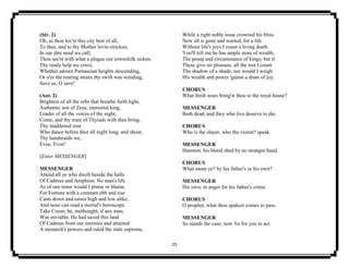 25
(Str. 2)
Oh, as thou lov'st this city best of all,
To thee, and to thy Mother levin-stricken,
In our dire need we call;
Thou see'st with what a plague our townsfolk sicken.
Thy ready help we crave,
Whether adown Parnassian heights descending,
Or o'er the roaring straits thy swift was wending,
Save us, O save!
(Ant. 2)
Brightest of all the orbs that breathe forth light,
Authentic son of Zeus, immortal king,
Leader of all the voices of the night,
Come, and thy train of Thyiads with thee bring,
Thy maddened rout
Who dance before thee all night long, and shout,
Thy handmaids we,
Evoe, Evoe!
[Enter MESSENGER]
MESSENGER
Attend all ye who dwell beside the halls
Of Cadmus and Amphion. No man's life
As of one tenor would I praise or blame,
For Fortune with a constant ebb and rise
Casts down and raises high and low alike,
And none can read a mortal's horoscope.
Take Creon; he, methought, if any man,
Was enviable. He had saved this land
Of Cadmus from our enemies and attained
A monarch's powers and ruled the state supreme,
While a right noble issue crowned his bliss.
Now all is gone and wasted, for a life
Without life's joys I count a living death.
You'll tell me he has ample store of wealth,
The pomp and circumstance of kings; but if
These give no pleasure, all the rest I count
The shadow of a shade, nor would I weigh
His wealth and power 'gainst a dram of joy.
CHORUS
What fresh woes bring'st thou to the royal house?
MESSENGER
Both dead, and they who live deserve to die.
CHORUS
Who is the slayer, who the victim? speak.
MESSENGER
Haemon; his blood shed by no stranger hand.
CHORUS
What mean ye? by his father's or his own?
MESSENGER
His own; in anger for his father's crime.
CHORUS
O prophet, what thou spakest comes to pass.
MESSENGER
So stands the case; now 'tis for you to act.
 