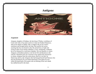 3
Antigone
Argument
Antigone, daughter of Oedipus, the late king of Thebes, in defiance of
Creon who rules in his stead, resolves to bury her brother Polyneices,
slain in his attack on Thebes. She is caught in the act by Creon's
watchmen and brought before the king. She justifies her action,
asserting that she was bound to obey the eternal laws of right and
wrong in spite of any human ordinance. Creon, unrelenting, condemns
her to be immured in a rock-hewn chamber. His son Haemon, to whom
Antigone is betrothed, pleads in vain for her life and threatens to die
with her. Warned by the seer Teiresias Creon repents him and hurries
to release Antigone from her rocky prison. But he is too late: he
finds lying side by side Antigone who had hanged herself and Haemon who
also has perished by his own hand. Returning to the palace he sees
within the dead body of his queen who on learning of her son's death
has stabbed herself to the heart.
 