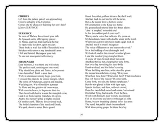 26
CHORUS
Lo! from the palace gates I see approaching
Creon's unhappy wife, Eurydice.
Comes she by chance or learning her son's fate?
[Enter EURYDICE]
EURYDICE
Ye men of Thebes, I overheard your talk.
As I passed out to offer up my prayer
To Pallas, and was drawing back the bar
To open wide the door, upon my ears
There broke a wail that told of household woe
Stricken with terror in my handmaids' arms
I fell and fainted. But repeat your tale
To one not unacquaint with misery.
MESSENGER
Dear mistress, I was there and will relate
The perfect truth, omitting not one word.
Why should we gloze and flatter, to be proved
Liars hereafter? Truth is ever best.
Well, in attendance on my liege, your lord,
I crossed the plain to its utmost margin, where
The corse of Polyneices, gnawn and mauled,
Was lying yet. We offered first a prayer
To Pluto and the goddess of cross-ways,
With contrite hearts, to deprecate their ire.
Then laved with lustral waves the mangled corse,
Laid it on fresh-lopped branches, lit a pyre,
And to his memory piled a mighty mound
Of mother earth. Then to the caverned rock,
The bridal chamber of the maid and Death,
We sped, about to enter. But a guard
Heard from that godless shrine a far shrill wail,
And ran back to our lord to tell the news.
But as he nearer drew a hollow sound
Of lamentation to the King was borne.
He groaned and uttered then this bitter plaint:
"Am I a prophet? miserable me!
Is this the saddest path I ever trod?
'Tis my son's voice that calls me. On press on,
My henchmen, haste with double speed to the tomb
Where rocks down-torn have made a gap, look in
And tell me if in truth I recognize
The voice of Haemon or am heaven-deceived."
So at the bidding of our distraught lord
We looked, and in the craven's vaulted gloom
I saw the maiden lying strangled there,
A noose of linen twined about her neck;
And hard beside her, clasping her cold form,
Her lover lay bewailing his dead bride
Death-wedded, and his father's cruelty.
When the King saw him, with a terrible groan
He moved towards him, crying, "O my son
What hast thou done? What ailed thee? What mischance
Has reft thee of thy reason? O come forth,
Come forth, my son; thy father supplicates."
But the son glared at him with tiger eyes,
Spat in his face, and then, without a word,
Drew his two-hilted sword and smote, but missed
His father flying backwards. Then the boy,
Wroth with himself, poor wretch, incontinent
Fell on his sword and drove it through his side
Home, but yet breathing clasped in his lax arms
The maid, her pallid cheek incarnadined
With his expiring gasps. So there they lay
 