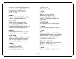 27
Two corpses, one in death. His marriage rites
Are consummated in the halls of Death:
A witness that of ills whate'er befall
Mortals' unwisdom is the worst of all.
[Exit EURYDICE]
CHORUS
What makest thou of this? The Queen has gone
Without a word importing good or ill.
MESSENGER
I marvel too, but entertain good hope.
'Tis that she shrinks in public to lament
Her son's sad ending, and in privacy
Would with her maidens mourn a private loss.
Trust me, she is discreet and will not err.
CHORUS
I know not, but strained silence, so I deem,
Is no less ominous than excessive grief.
MESSENGER
Well, let us to the house and solve our doubts,
Whether the tumult of her heart conceals
Some fell design. It may be thou art right:
Unnatural silence signifies no good.
CHORUS
Lo! the King himself appears.
Evidence he with him bears
'Gainst himself (ah me! I quake
'Gainst a king such charge to make)
But all must own,
The guilt is his and his alone.
CREON
(Str. 1)
Woe for sin of minds perverse,
Deadly fraught with mortal curse.
Behold us slain and slayers, all akin.
Woe for my counsel dire, conceived in sin.
Alas, my son,
Life scarce begun,
Thou wast undone.
The fault was mine, mine only, O my son!
CHORUS
Too late thou seemest to perceive the truth.
CREON
(Str. 2)
By sorrow schooled. Heavy the hand of God,
Thorny and rough the paths my feet have trod,
Humbled my pride, my pleasure turned to pain;
Poor mortals, how we labor all in vain!
[Enter SECOND MESSENGER]
SECOND MESSENGER
Sorrows are thine, my lord, and more to come,
One lying at thy feet, another yet
More grievous waits thee, when thou comest home.
CREON
What woe is lacking to my tale of woes?
 