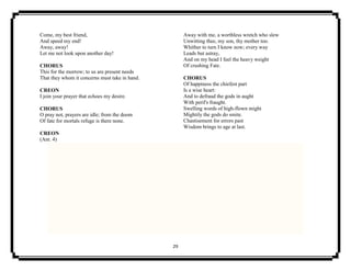 29
Come, my best friend,
And speed my end!
Away, away!
Let me not look upon another day!
CHORUS
This for the morrow; to us are present needs
That they whom it concerns must take in hand.
CREON
I join your prayer that echoes my desire.
CHORUS
O pray not, prayers are idle; from the doom
Of fate for mortals refuge is there none.
CREON
(Ant. 4)
Away with me, a worthless wretch who slew
Unwitting thee, my son, thy mother too.
Whither to turn I know now; every way
Leads but astray,
And on my head I feel the heavy weight
Of crushing Fate.
CHORUS
Of happiness the chiefest part
Is a wise heart:
And to defraud the gods in aught
With peril's fraught.
Swelling words of high-flown might
Mightily the gods do smite.
Chastisement for errors past
Wisdom brings to age at last.
 