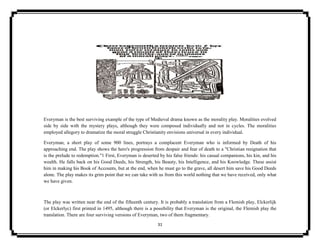 31
Everyman is the best surviving example of the type of Medieval drama known as the morality play. Moralities evolved
side by side with the mystery plays, although they were composed individually and not in cycles. The moralities
employed allegory to dramatize the moral struggle Christianity envisions universal in every individual.
Everyman, a short play of some 900 lines, portrays a complacent Everyman who is informed by Death of his
approaching end. The play shows the hero's progression from despair and fear of death to a "Christian resignation that
is the prelude to redemption."1 First, Everyman is deserted by his false friends: his casual companions, his kin, and his
wealth. He falls back on his Good Deeds, his Strength, his Beauty, his Intelligence, and his Knowledge. These assist
him in making his Book of Accounts, but at the end, when he must go to the grave, all desert him save his Good Deeds
alone. The play makes its grim point that we can take with us from this world nothing that we have received, only what
we have given.
The play was written near the end of the fifteenth century. It is probably a translation from a Flemish play, Elckerlijk
(or Elckerlyc) first printed in 1495, although there is a possibility that Everyman is the original, the Flemish play the
translation. There are four surviving versions of Everyman, two of them fragmentary.
 