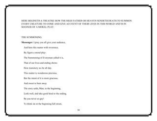33
HERE BEGINETH A TREATISE HOW THE HIGH FATHER OH HEAVEN SENDETH DEATH TO SUMMON
EVERY CREATURE TO COME AND GIVE ACCOUNT OF THEIR LIVES IN THIS WORLD AND IS IN
MANNER OF A MORAL PLAY.
THE SUMMONING
Messenger: I pray you all give your audience,
And here this matter with reverence,
By figure a moral play-
The Summoning of Everyman called it is,
That of our lives and ending shows
How transitory we be all day.
This matter is wonderous precious,
But the intent of it is more gracious,
And sweet to bear away.
The story saith,-Man, in the beginning,
Look well, and take good heed to the ending,
Be you never so gay!
Ye think sin in the beginning full sweet,
 