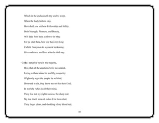34
Which in the end causeth thy soul to weep,
When the body lieth in clay.
Here shall you see how Fellowship and Jollity,
Both Strength, Pleasure, and Beauty,
Will fade from thee as flower in May.
For ye shall here, how our heavenly king
Calleth Everyman to a general reckoning:
Give audience, and here what he doth say.
God: I perceive here in my majesty,
How that all the creatures be to me unkind,
Living without dread in worldly prosperity:
Of ghostly sight the people be so blind,
Drowned in sin, they know me not for their God;
In worldly riches is all their mind,
They fear not my rightwiseness, the sharp rod;
My law that I shewed, when I for them died,
They forget clean, and shedding of my blood red;
 