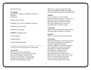 4
Dramatis Personae
ANTIGONE
and ISMENE - daughters of Oedipus and sisters of
Polyneices
and Eteocles.
CREON, King of Thebes.
HAEMON, Son of Creon, betrothed to Antigone.
EURYDICE, wife of Creon.
TEIRESIAS, the prophet.
CHORUS, of Theban elders.
A WATCHMAN
A MESSENGER
A SECOND MESSENGER
----------------------------------------------------------------------
ANTIGONE and ISMENE before the Palace gates.
ANTIGONE
Ismene, sister of my blood and heart,
See'st thou how Zeus would in our lives fulfill
The weird of Oedipus, a world of woes!
For what of pain, affliction, outrage, shame,
Is lacking in our fortunes, thine and mine?
And now this proclamation of today
Made by our Captain-General to the State,
What can its purport be? Didst hear and heed,
Or art thou deaf when friends are banned as foes?
ISMENE
To me, Antigone, no word of friends
Has come, or glad or grievous, since we twain
Were reft of our two brethren in one day
By double fratricide; and since i' the night
Our Argive leaguers fled, no later news
Has reached me, to inspirit or deject.
ANTIGONE
I know 'twas so, and therefore summoned thee
Beyond the gates to breathe it in thine ear.
ISMENE
What is it? Some dark secret stirs thy breast.
ANTIGONE
What but the thought of our two brothers dead,
The one by Creon graced with funeral rites,
The other disappointed? Eteocles
He hath consigned to earth (as fame reports)
With obsequies that use and wont ordain,
So gracing him among the dead below.
But Polyneices, a dishonored corse,
(So by report the royal edict runs)
No man may bury him or make lament--
Must leave him tombless and unwept, a feast
For kites to scent afar and swoop upon.
Such is the edict (if report speak true)
Of Creon, our most noble Creon, aimed
 