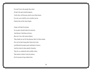 36
For and I leave the people thus alone
In their life and wicked tempests,
Verily they will become much worse than beasts;
For now one would by envy another up eat;
Charity they all do clean forget.
I hope well that Everyman
In my glory should make his mansion,
And thereto I had them all elect;
But now I see, like traitors deject,
They thank me not for the pleasure that I to them meant,
Nor yet for their being that I them have lent;
I proffered the people great multitude of mercy,
And few there be that asketh it heartily;
They be so cumbered with worldly riches,
That needs on them I must do justice,
On Everyman living without fear.
 