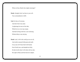 37
Where art thou, Death, thou mighty messenger?
Death: Almighty God, I am here at your will,
Your commandment to fulfil.
God: Go thou to Everyman,
And show him in my name
A pilgrimage he must on him take,
Which he in no wise may escape;
And that he bring with him a sure reckoning
Without delay or any tarrying.
Death: Lord, I will in the world go run over all,
And cruelly outsearch both great and small;
Every man will I beset that liveth beastly
Out of God's laws, and dreadeth not folly;
He that loveth riches I will strike with my dart,
His sight to blind, and from heaven to depart,
 