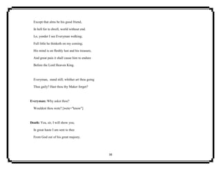 38
Except that alms be his good friend,
In hell for to dwell, world without end.
Lo, yonder I see Everyman walking;
Full little he thinketh on my coming;
His mind is on fleshly lust and his treasure,
And great pain it shall cause him to endure
Before the Lord Heaven King.
Everyman, stand still; whither art thou going
Thus gaily? Hast thou thy Maker forget?
Everyman: Why askst thou?
Wouldest thou wete? [wete="know"]
Death: Yea, sir, I will show you;
In great haste I am sent to thee
From God out of his great majesty.
 