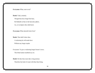 39
Everyman: What, sent to me?
Death: Yeah, certainly.
Though thou have forget him here,
He thinketh on thee in the heavenly sphere,
As, or we depart, thou shalt know.
Everyman: What desireth God of me?
Death: That shall I show thee;
A reckoning he will needs have
Without any longer respite.
Everyman: To give a reckoning longer leisure I crave;
This blind matter troubleth my wit.
Death: On thee thou must take a long journey:
Therefore thy book of count with thee thou bring;
 