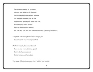40
For turn again thou can not by no way,
And look thou be sure of thy reckoning:
For before God thou shalt answer, and show
Thy many bad deeds and good but few;
How thou hast spent thy life, and in what wise,
Before the chief lord of paradise.
Have ado that we were in that way,
For, wete thou well, thou shalt make none attournay. [attournay="mediator"]
Everyman: Full unready I am such reckoning to give
I know thee not: what messenger art thou?
Death: I am Death, that no man dreadeth.
For every man I rest and no man spareth;
For it is God's commandment
That all to me should be obedient.
Everyman: O Death, thou comest when I had thee least in mind;
 