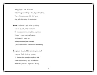 41
In thy power it lieth me to save,
Yet of my good will I give thee, if ye will be kind,
Yea, a thousand pound shalt thou have,
And defer this matter till another day.
Death: Everyman, it may not be by no way;
I set not by gold, silver nor, riches,
Ne by pope, emperor, king, duke, ne princes.
For and I would receive gifts great,
All the world I might get;
But my custom is clean contrary.
I give thee no respite: come hence, and not tarry.
Everyman: Alas, shall I have no longer respite?
I may say Death giveth no warning:
To think on thee, it maketh my heart sick,
For all unready is my book of reckoning.
But twelve year and I might have abiding,
 