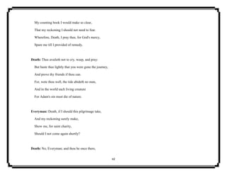 42
My counting book I would make so clear,
That my reckoning I should not need to fear.
Wherefore, Death, I pray thee, for God's mercy,
Spare me till I provided of remedy.
Death: Thee availeth not to cry, weep, and pray:
But haste thee lightly that you were gone the journey,
And prove thy friends if thou can.
For, wete thou well, the tide abideth no man,
And in the world each living creature
For Adam's sin must die of nature.
Everyman: Death, if I should this pilgrimage take,
And my reckoning surely make,
Show me, for saint charity,
Should I not come again shortly?
Death: No, Everyman; and thou be once there,
 