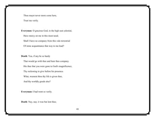 43
Thou mayst never more come here,
Trust me verily.
Everyman: O gracious God, in the high seat celestial,
Have mercy on me in this most need;
Shall I have no company from this vale terrestrial
Of mine acquaintance that way to me lead?
Death: Yea, if any be so hardy
That would go with thee and bear thee company.
Hie thee that you were gone to God's magnificence,
Thy reckoning to give before his presence.
What, weenest thou thy life is given thee,
And thy worldly goods also?
Everyman: I had went so verily.
Death: Nay, nay; it was but lent thee;
 