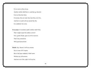 44
For as soon as thou art go,
Another awhile shall have it, and then go therefor
Even as thou hast done.
Everyman, thou art mad; thou hast thou wits five,
And here on earth will not amend thy life,
For suddenly I do come.
Everyman: O wretched caitiff, whither shall I flee,
That I might scape this endless sorrow!
Now, gentle Death, spare me till to-morrow,
That I may amend me
With good advisement.
Death: Nay, thereto I will not consent,
Nor no man will I respite,
But to the heart suddenly I shall smite
Without any advisement.
And now out of thy sight I will me hie;
 