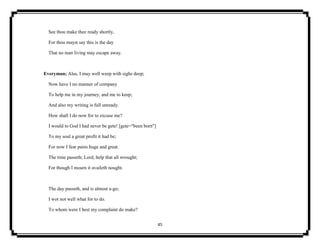 45
See thou make thee ready shortly,
For thou mayst say this is the day
That no man living may escape away.
Everyman; Alas, I may well weep with sighs deep;
Now have I no manner of company
To help me in my journey, and me to keep;
And also my writing is full unready.
How shall I do now for to excuse me?
I would to God I had never be gete! [gete="been born"]
To my soul a great profit it had be;
For now I fear pains huge and great.
The time passeth; Lord, help that all wrought;
For though I mourn it availeth nought.
The day passeth, and is almost a-go;
I wot not well what for to do.
To whom were I best my complaint do make?
 