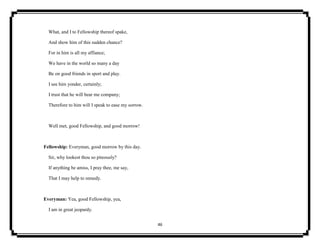 46
What, and I to Fellowship thereof spake,
And show him of this sudden chance?
For in him is all my affiance;
We have in the world so many a day
Be on good friends in sport and play.
I see him yonder, certainly;
I trust that he will bear me company;
Therefore to him will I speak to ease my sorrow.
Well met, good Fellowship, and good morrow!
Fellowship: Everyman, good morrow by this day.
Sir, why lookest thou so piteously?
If anything be amiss, I pray thee, me say,
That I may help to remedy.
Everyman: Yea, good Fellowship, yea,
I am in great jeopardy.
 