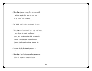 47
Fellowship: My true friend, show me your mind;
I will not forsake thee, unto my life's end,
In the way of good company.
Everyman: That was well spoken, and lovingly.
Fellowship: Sir, I must needs know your heaviness;
I have pity to see you in any distress;
If any have you wronged ye shall revenged be,
Though I on the ground be slain for thee,-
Though that I know before that I should die.
Everyman: Verily, Fellowship, gramercy.
Fellowship: Tush! by thy thanks I set not a straw.
Show me your grief, and say no more.
 