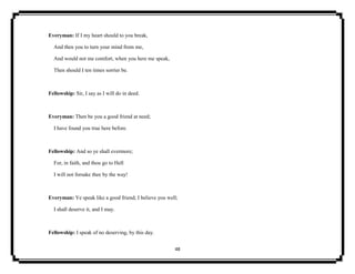 48
Everyman: If I my heart should to you break,
And then you to turn your mind from me,
And would not me comfort, when you here me speak,
Then should I ten times sorrier be.
Fellowship: Sir, I say as I will do in deed.
Everyman: Then be you a good friend at need;
I have found you true here before.
Fellowship: And so ye shall evermore;
For, in faith, and thou go to Hell
I will not forsake thee by the way!
Everyman: Ye speak like a good friend; I believe you well;
I shall deserve it, and I may.
Fellowship: I speak of no deserving, by this day.
 