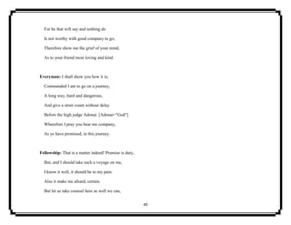 49
For he that will say and nothing do
Is not worthy with good company to go;
Therefore show me the grief of your mind,
As to your friend most loving and kind.
Everyman: I shall show you how it is;
Commanded I am to go on a journey,
A long way, hard and dangerous,
And give a strait count without delay
Before the high judge Adonai. [Adonai="God"]
Wherefore I pray you bear me company,
As ye have promised, in this journey.
Fellowship: That is a matter indeed! Promise is duty,
But, and I should take such a voyage on me,
I know it well, it should be to my pain:
Also it make me afeard, certain.
But let us take counsel here as well we can,
 