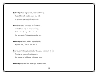 52
Fellowship: Now, in good faith, I will not that way.
But and thou wilt murder, or any man kill,
In that I will help thee with a good will!
Everyman: O that is a simple advice indeed!
Gentle fellow, help me in my necessity;
We have loved long, and now I need,
And now, gentle Fellowship, remember me.
Fellowship: Whether ye have loved me or no,
By Saint John, I will not with thee go.
Everyman: Yet I pray thee, take the labour, and do so much for me
To bring me forward, for saint charity,
And comfort me till I come without the town.
Fellowship: Nay, and thou would give me a new gown,
 