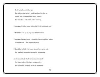 53
I will not a foot with thee go;
But and you had tarried I would not have left thee so.
And as now, God speed thee in thy journey,
For from thee I will depart as fast as I may.
Everyman: Whither away, Fellowship? Will you forsake me?
Fellowship: Yea, by my fay, to God I betake thee.
Everyman: Farewell, good Fellowship; for this my heart is sore;
Adieu for ever, I shall see thee no more.
Fellowship: In faith, Everyman, farewell now at the end;
For you I will remember that parting is mourning.
Everyman: Alack! Shall we thus depart indeed?
Our Lady, help, without any more comfort,
Lo, Fellowship forsaketh me in my most need:
 