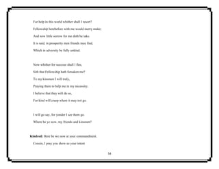54
For help in this world whither shall I resort?
Fellowship herebefore with me would merry make;
And now little sorrow for me doth he take.
It is said, in prosperity men friends may find,
Which in adversity be fully unkind.
Now whither for succour shall I flee,
Sith that Fellowship hath forsaken me?
To my kinsmen I will truly,
Praying them to help me in my necessity;
I believe that they will do so,
For kind will creep where it may not go.
I will go say, for yonder I see them go.
Where be ye now, my friends and kinsmen?
Kindred: Here be we now at your commandment.
Cousin, I pray you show us your intent
 