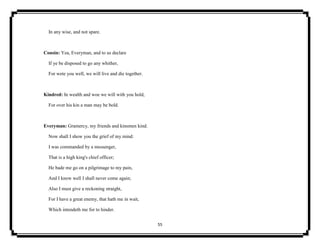 55
In any wise, and not spare.
Cousin: Yea, Everyman, and to us declare
If ye be disposed to go any whither,
For wete you well, we will live and die together.
Kindred: In wealth and woe we will with you hold,
For over his kin a man may be bold.
Everyman: Gramercy, my friends and kinsmen kind.
Now shall I show you the grief of my mind:
I was commanded by a messenger,
That is a high king's chief officer;
He bade me go on a pilgrimage to my pain,
And I know well I shall never come again;
Also I must give a reckoning straight,
For I have a great enemy, that hath me in wait,
Which intendeth me for to hinder.
 