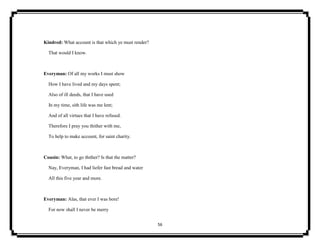 56
Kindred: What account is that which ye must render?
That would I know.
Everyman: Of all my works I must show
How I have lived and my days spent;
Also of ill deeds, that I have used
In my time, sith life was me lent;
And of all virtues that I have refused.
Therefore I pray you thither with me,
To help to make account, for saint charity.
Cousin: What, to go thither? Is that the matter?
Nay, Everyman, I had liefer fast bread and water
All this five year and more.
Everyman: Alas, that ever I was bore!
For now shall I never be merry
 