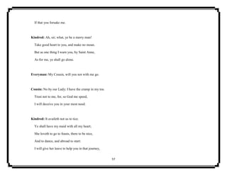 57
If that you forsake me.
Kindred: Ah, sir; what, ye be a merry man!
Take good heart to you, and make no moan.
But as one thing I warn you, by Saint Anne,
As for me, ye shall go alone.
Everyman: My Cousin, will you not with me go.
Cousin: No by our Lady; I have the cramp in my toe.
Trust not to me, for, so God me speed,
I will deceive you in your most need.
Kindred: It availeth not us to tice.
Ye shall have my maid with all my heart;
She loveth to go to feasts, there to be nice,
And to dance, and abroad to start:
I will give her leave to help you in that journey,
 