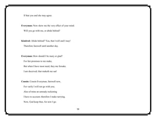 58
If that you and she may agree.
Everyman: Now show me the very effect of your mind.
Will you go with me, or abide behind?
Kindred: Abide behind? Yea, that I will and I may!
Therefore farewell until another day.
Everyman: How should I be mary or glad?
For fair promises to me make,
But when I have most need, they me forsake.
I am deceived; that maketh me sad
Cousin: Cousin Everyman, farewell now,
For varily I will not go with you;
Also of mine an unready reckoning
I have to account; therefore I make tarrying.
Now, God keep thee, for now I go.
 