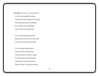 59
Everyman: Ah, Jesus, is all come hereto?
Lo, fair words maketh fools feign;
They promise and nothing will do certain.
My kinsmen promised me faithfully
For to abide with me steadfastly,
And now fast away do they flee:
Even so Fellowship promised me.
What friend were best me of to provide?
I lose my time here longer to abide.
Yet in my mind a thing there is;-
All my life I have loved riches;
If that my good now help me might,
He would make my heart full light.
I will speak to him in this distress.-
Where art thou, my Goods and riches?
 