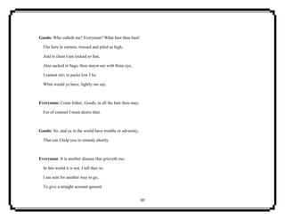 60
Goods: Who calleth me? Everyman? What hast thou hast!
I lie here in corners, trussed and piled so high,
And in chest I am locked so fast,
Also sacked in bags, thou mayst see with thine eye,
I cannot stir; in packs low I lie.
What would ye have, lightly me say.
Everyman: Come hither, Goods, in all the hast thou may,
For of counsel I must desire thee.
Goods: Sir, and ye in the world have trouble or adversity,
That can I help you to remedy shortly.
Everyman: It is another disease that grieveth me;
In this world it is not, I tell thee so.
I am sent for another way to go,
To give a straight account general
 