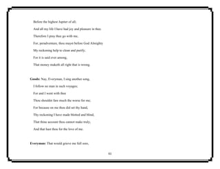 61
Before the highest Jupiter of all;
And all my life I have had joy and pleasure in thee.
Therefore I pray thee go with me,
For, peradventure, thou mayst before God Almighty
My reckoning help to clean and purify;
For it is said ever among,
That money maketh all right that is wrong.
Goods: Nay, Everyman, I sing another song,
I follow no man in such voyages;
For and I went with thee
Thou shouldst fare much the worse for me;
For because on me thou did set thy hand,
Thy reckoning I have made blotted and blind,
That thine account thou cannot make truly;
And that hast thou for the love of me.
Everyman: That would grieve me full sore,
 