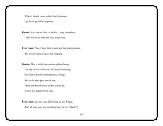 62
When I should come to that fearful answer.
Up, let us go thither together.
Goods: Nay, not so, I am, to brittle, I may not endure;
I will follow no man one foot, be ye sure.
Everyman: Alas, I have thee loved, and had great pleasure
All my life-days on good and treasure.
Goods: That is to thy damnation without lesing,
For my love is contrary to the love everlasting.
But if thou had loved moderately during,
As, to the poor give part of me,
Then shouldst thou not in this dolour be,
Nor in this great sorrow care.
Everyman: Lo, now was I deceived or was I ware,
And all may wyte my spending time. [wyte="blame"]
 