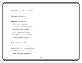 63
Goods: What, weenest thou that I am thine?
Everyman: I had wend so.
Goods: Nay, Everyman, say no;
As for a while I was lent thee,
A season thou hast had me in prosperity;
My condition is man's soul to kill;
If I save one, a thousand I do spill;
Weenest thou that I will follow thee?
Nay, from this world, not verrily.
Everyman: I had wend otherwise.
Goods: Therefore to thy soul Good is a thief;
For when thou art dead, this is my guise
Another to deceive in the same wise
 