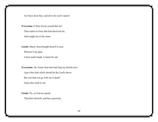 64
As I have done thee, and all to his soul's reprief.
Everyman: O false Good, cursed thou be!
Thou traitor to God, that hast deceived me,
And caught me in thy snare.
Goods: Marry, thou brought thyself in care,
Whereof I am glad,
I must needs laugh, I cannot be sad.
Everyman: Ah, Good, thou hast had long my heartly love;
I gave thee that which should be the Lord's above.
But wilt thou not go with me in deed?
I pray thee truth to say.
Goods: No, so God me speed,
Therefore farewell, and have good day.
 
