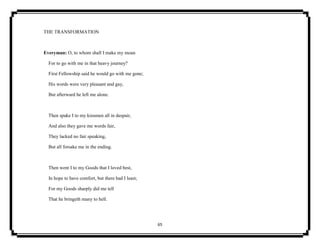 65
THE TRANSFORMATION
Everyman: O, to whom shall I make my moan
For to go with me in that heavy journey?
First Fellowship said he would go with me gone;
His words were very pleasant and gay,
But afterward he left me alone.
Then spake I to my kinsmen all in despair,
And also they gave me words fair,
They lacked no fair speaking,
But all forsake me in the ending.
Then went I to my Goods that I loved best,
In hope to have comfort, but there had I least;
For my Goods sharply did me tell
That he bringeth many to hell.
 