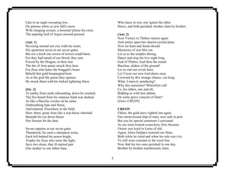 3
Like to an eagle swooping low,
On pinions white as new fall'n snow.
With clanging scream, a horsetail plume his crest,
The aspiring lord of Argos onward pressed.
(Ant. 1)
Hovering around our city walls he waits,
His spearmen raven at our seven gates.
But ere a torch our crown of towers could burn,
Ere they had tasted of our blood, they turn
Forced by the Dragon; in their rear
The din of Ares panic-struck they hear.
For Zeus who hates the braggart's boast
Beheld that gold-bespangled host;
As at the goal the paean they upraise,
He struck them with his forked lightning blaze.
(Str. 2)
To earthy from earth rebounding, down he crashed;
The fire-brand from his impious hand was dashed,
As like a Bacchic reveler on he came,
Outbreathing hate and flame,
And tottered. Elsewhere in the field,
Here, there, great Area like a war-horse wheeled;
Beneath his car down thrust
Our foemen bit the dust.
Seven captains at our seven gates
Thundered; for each a champion waits,
Each left behind his armor bright,
Trophy for Zeus who turns the fight;
Save two alone, that ill-starred pair
One mother to one father bare,
Who lance in rest, one 'gainst the other
Drave, and both perished, brother slain by brother.
(Ant. 2)
Now Victory to Thebes returns again
And smiles upon her chariot-circled plain.
Now let feast and festal should
Memories of war blot out.
Let us to the temples throng,
Dance and sing the live night long.
God of Thebes, lead thou the round.
Bacchus, shaker of the ground!
Let us end our revels here;
Lo! Creon our new lord draws near,
Crowned by this strange chance, our king.
What, I marvel, pondering?
Why this summons? Wherefore call
Us, his elders, one and all,
Bidding us with him debate,
On some grave concern of State?
[Enter CREON]
CREON
Elders, the gods have righted one again
Our storm-tossed ship of state, now safe in port.
But you by special summons I convened
As my most trusted councilors; first, because
I knew you loyal to Laius of old;
Again, when Oedipus restored our State,
Both while he ruled and when his rule was o'er,
Ye still were constant to the royal line.
Now that his two sons perished in one day,
Brother by brother murderously slain,
 