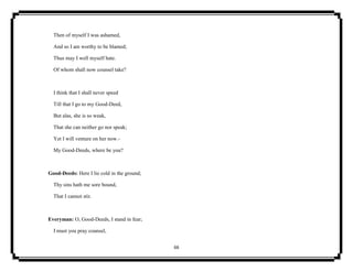 66
Then of myself I was ashamed,
And so I am worthy to be blamed;
Thus may I well myself hate.
Of whom shall now counsel take?
I think that I shall never speed
Till that I go to my Good-Deed,
But alas, she is so weak,
That she can neither go nor speak;
Yet I will venture on her now.-
My Good-Deeds, where be you?
Good-Deeds: Here I lie cold in the ground;
Thy sins hath me sore bound,
That I cannot stir.
Everyman: O, Good-Deeds, I stand in fear;
I must you pray counsel,
 