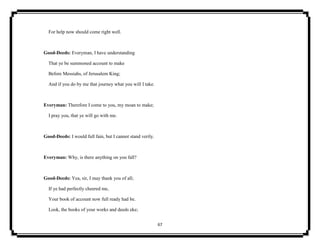 67
For help now should come right well.
Good-Deeds: Everyman, I have understanding
That ye be summoned account to make
Before Messiahs, of Jerusalem King;
And if you do by me that journey what you will I take.
Everyman: Therefore I come to you, my moan to make;
I pray you, that ye will go with me.
Good-Deeds: I would full fain, but I cannot stand verily.
Everyman: Why, is there anything on you fall?
Good-Deeds: Yea, sir, I may thank you of all;
If ye had perfectly cheered me,
Your book of account now full ready had be.
Look, the books of your works and deeds eke;
 