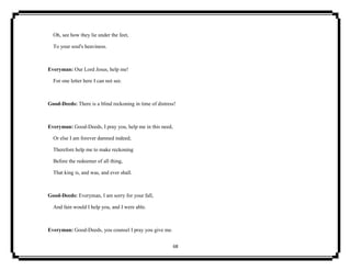 68
Oh, see how they lie under the feet,
To your soul's heaviness.
Everyman: Our Lord Jesus, help me!
For one letter here I can not see.
Good-Deeds: There is a blind reckoning in time of distress!
Everyman: Good-Deeds, I pray you, help me in this need,
Or else I am forever damned indeed;
Therefore help me to make reckoning
Before the redeemer of all thing,
That king is, and was, and ever shall.
Good-Deeds: Everyman, I am sorry for your fall,
And fain would I help you, and I were able.
Everyman: Good-Deeds, you counsel I pray you give me.
 